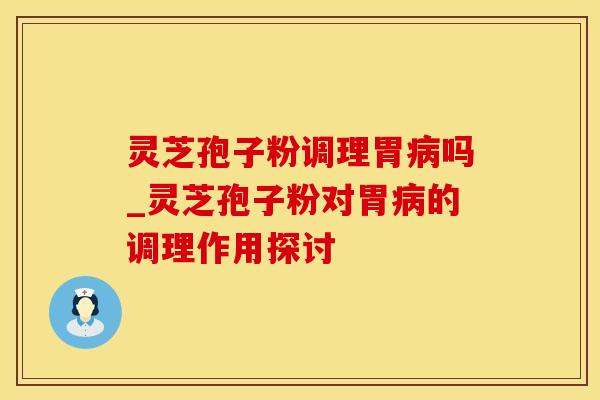 灵芝孢子粉调理胃病吗_灵芝孢子粉对胃病的调理作用探讨