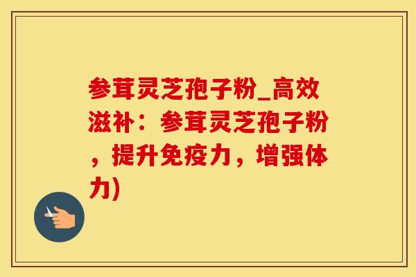 参茸灵芝孢子粉_高效滋补：参茸灵芝孢子粉，提升免疫力，增强体力)