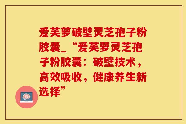 爱芙萝破壁灵芝孢子粉胶囊_“爱芙萝灵芝孢子粉胶囊：破壁技术，高效吸收，健康养生新选择”