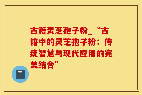 古籍灵芝孢子粉_“古籍中的灵芝孢子粉：传统智慧与现代应用的完美结合”