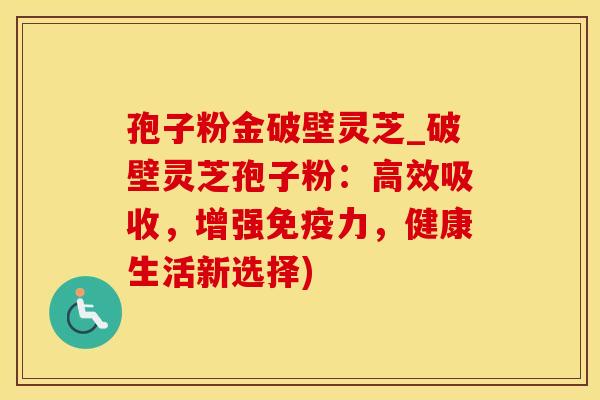 孢子粉金破壁灵芝_破壁灵芝孢子粉：高效吸收，增强免疫力，健康生活新选择)