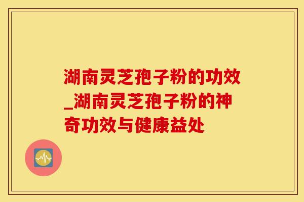 湖南灵芝孢子粉的功效_湖南灵芝孢子粉的神奇功效与健康益处