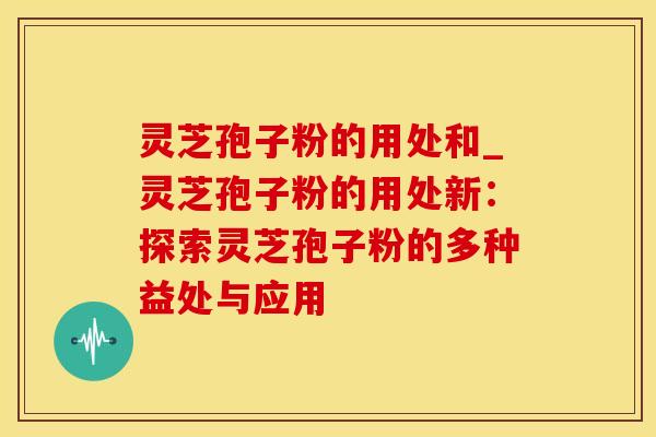 灵芝孢子粉的用处和_灵芝孢子粉的用处新：探索灵芝孢子粉的多种益处与应用