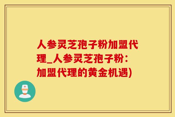 人参灵芝孢子粉加盟代理_人参灵芝孢子粉：加盟代理的黄金机遇)