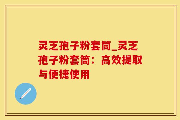 灵芝孢子粉套筒_灵芝孢子粉套筒：高效提取与便捷使用