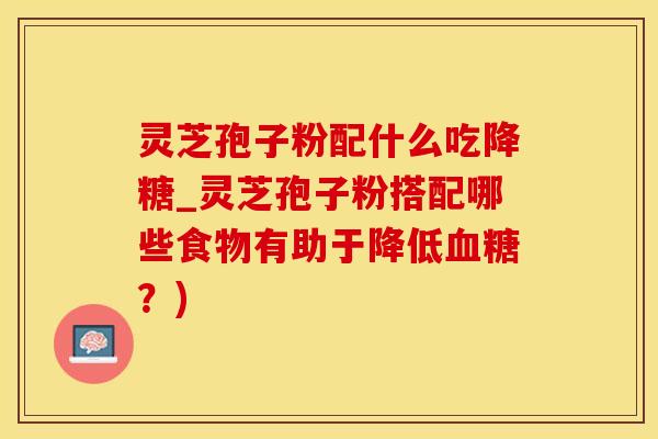 灵芝孢子粉配什么吃降糖_灵芝孢子粉搭配哪些食物有助于降低血糖？)