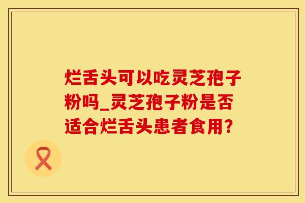 烂舌头可以吃灵芝孢子粉吗_灵芝孢子粉是否适合烂舌头患者食用？