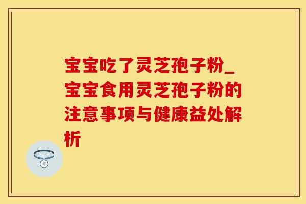 宝宝吃了灵芝孢子粉_宝宝食用灵芝孢子粉的注意事项与健康益处解析