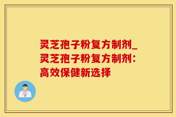 灵芝孢子粉复方制剂_灵芝孢子粉复方制剂：高效保健新选择