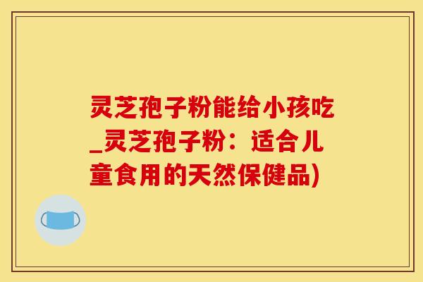 灵芝孢子粉能给小孩吃_灵芝孢子粉：适合儿童食用的天然保健品)