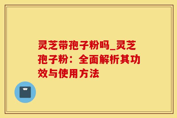 灵芝带孢子粉吗_灵芝孢子粉：全面解析其功效与使用方法