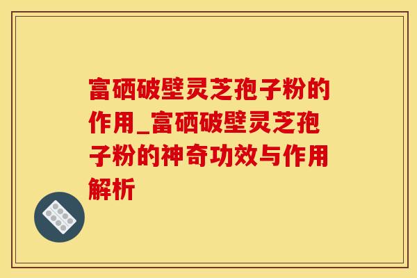 富硒破壁灵芝孢子粉的作用_富硒破壁灵芝孢子粉的神奇功效与作用解析