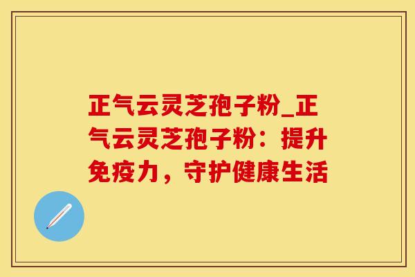 正气云灵芝孢子粉_正气云灵芝孢子粉：提升免疫力，守护健康生活