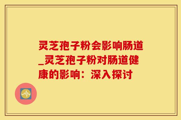 灵芝孢子粉会影响肠道_灵芝孢子粉对肠道健康的影响：深入探讨