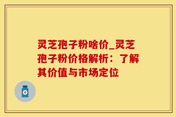 灵芝孢子粉啥价_灵芝孢子粉价格解析：了解其价值与市场定位