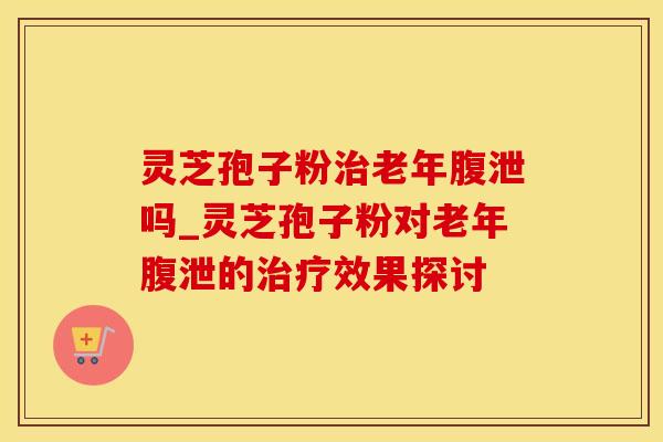 灵芝孢子粉治老年腹泄吗_灵芝孢子粉对老年腹泄的治疗效果探讨