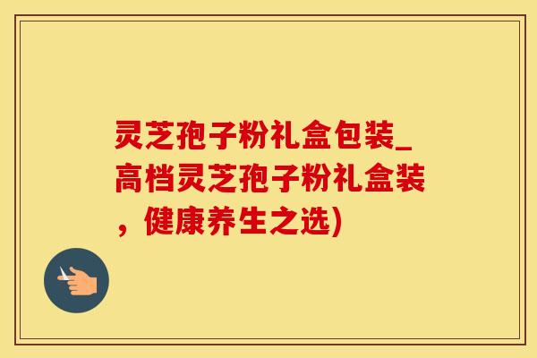 灵芝孢子粉礼盒包装_高档灵芝孢子粉礼盒装，健康养生之选)