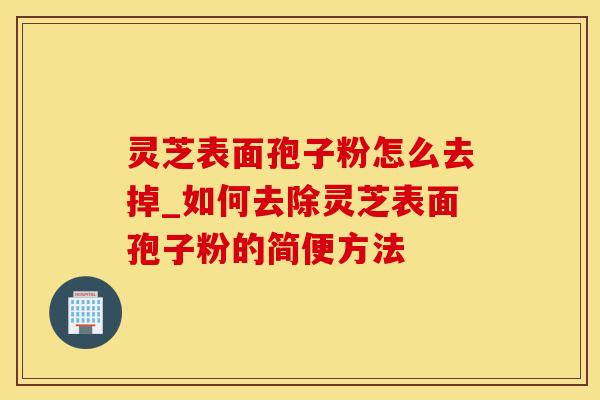 灵芝表面孢子粉怎么去掉_如何去除灵芝表面孢子粉的简便方法