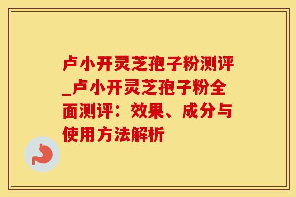 卢小开灵芝孢子粉测评_卢小开灵芝孢子粉全面测评：效果、成分与使用方法解析