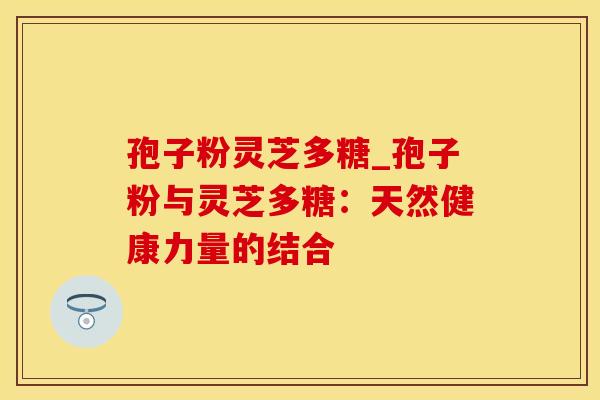 孢子粉灵芝多糖_孢子粉与灵芝多糖：天然健康力量的结合