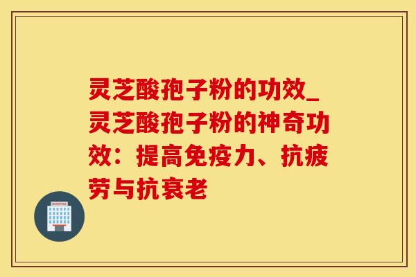 灵芝酸孢子粉的功效_灵芝酸孢子粉的神奇功效：提高免疫力、与抗