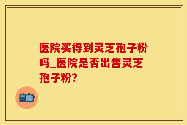 医院买得到灵芝孢子粉吗_医院是否出售灵芝孢子粉？