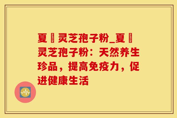 夏芃灵芝孢子粉_夏芃灵芝孢子粉：天然养生珍品，提高免疫力，促进健康生活