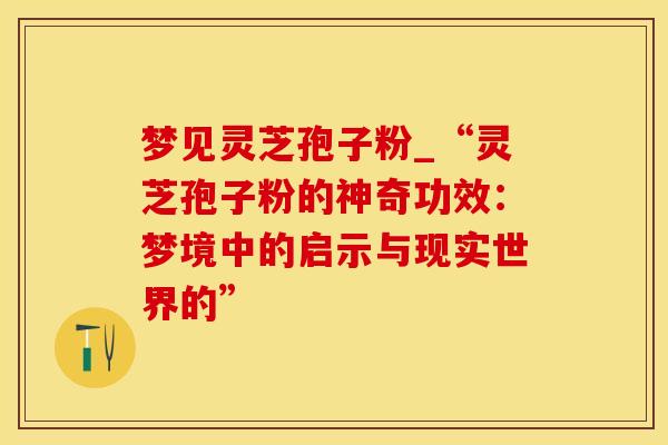 梦见灵芝孢子粉_“灵芝孢子粉的神奇功效：梦境中的启示与现实世界的”