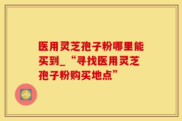 医用灵芝孢子粉哪里能买到_“寻找医用灵芝孢子粉购买地点”