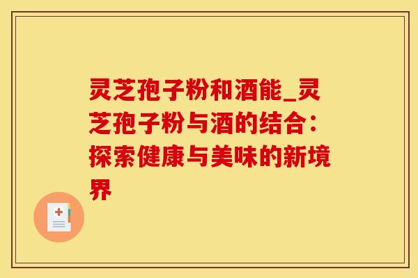 灵芝孢子粉和酒能_灵芝孢子粉与酒的结合：探索健康与美味的新境界