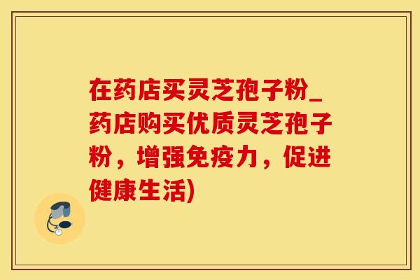 在药店买灵芝孢子粉_药店购买优质灵芝孢子粉，增强免疫力，促进健康生活)