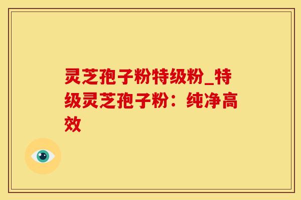 灵芝孢子粉特级粉_特级灵芝孢子粉：纯净高效