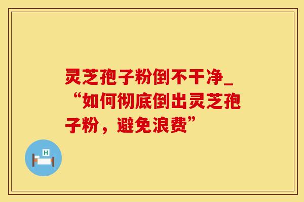 灵芝孢子粉倒不干净_“如何彻底倒出灵芝孢子粉，避免浪费”