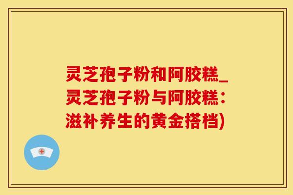 灵芝孢子粉和阿胶糕_灵芝孢子粉与阿胶糕：滋补养生的黄金搭档)