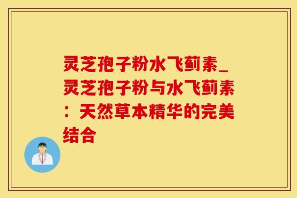 灵芝孢子粉水飞蓟素_灵芝孢子粉与水飞蓟素：天然草本精华的完美结合