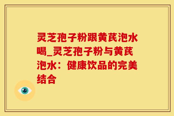 灵芝孢子粉跟黄芪泡水喝_灵芝孢子粉与黄芪泡水：健康饮品的完美结合