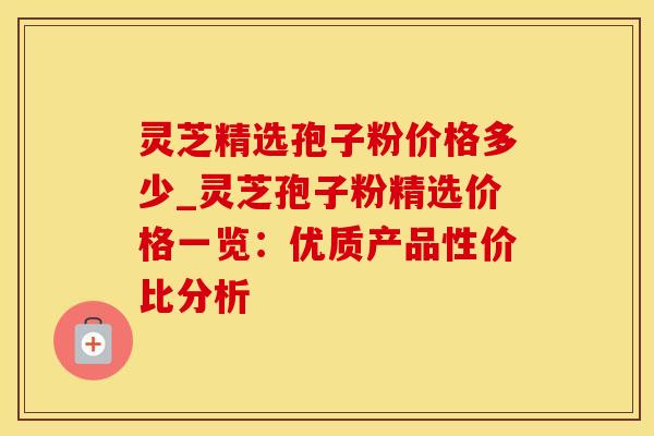 灵芝精选孢子粉价格多少_灵芝孢子粉精选价格一览：优质产品性价比分析