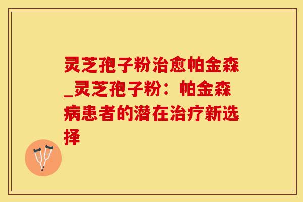 灵芝孢子粉愈帕金森_灵芝孢子粉：帕金森患者的潜在新选择
