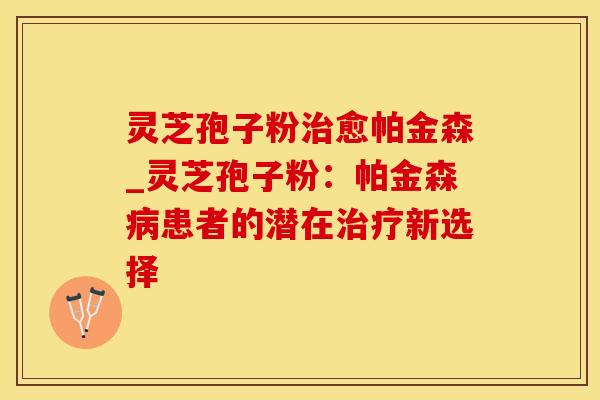 灵芝孢子粉治愈帕金森_灵芝孢子粉：帕金森病患者的潜在治疗新选择