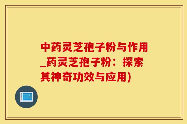 灵芝孢子粉与作用_药灵芝孢子粉：探索其神奇功效与应用)