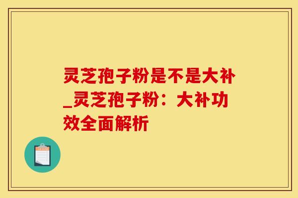 灵芝孢子粉是不是大补_灵芝孢子粉：大补功效全面解析