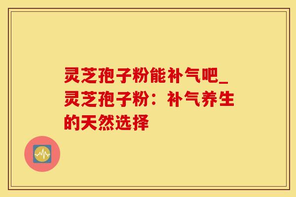 灵芝孢子粉能补气吧_灵芝孢子粉：补气养生的天然选择