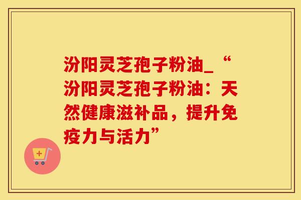 汾阳灵芝孢子粉油_“汾阳灵芝孢子粉油：天然健康滋补品，提升免疫力与活力”