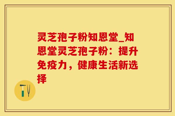 灵芝孢子粉知恩堂_知恩堂灵芝孢子粉：提升免疫力，健康生活新选择