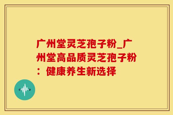 广州堂灵芝孢子粉_广州堂高品质灵芝孢子粉：健康养生新选择