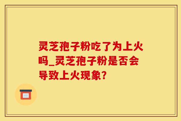 灵芝孢子粉吃了为上火吗_灵芝孢子粉是否会导致上火现象？