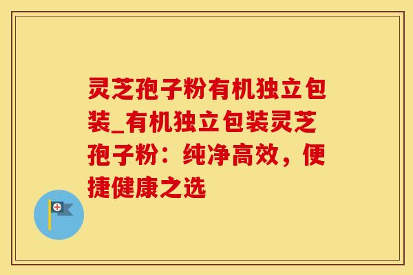 灵芝孢子粉有机独立包装_有机独立包装灵芝孢子粉：纯净高效，便捷健康之选