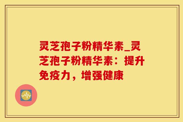 灵芝孢子粉精华素_灵芝孢子粉精华素：提升免疫力，增强健康