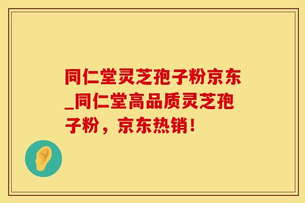 同仁堂灵芝孢子粉京东_同仁堂高品质灵芝孢子粉，京东热销！