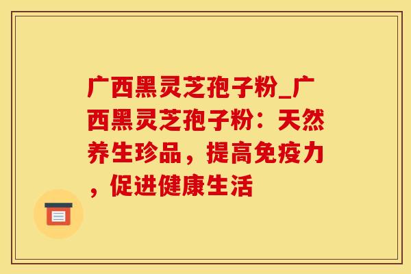 广西黑灵芝孢子粉_广西黑灵芝孢子粉：天然养生珍品，提高免疫力，促进健康生活